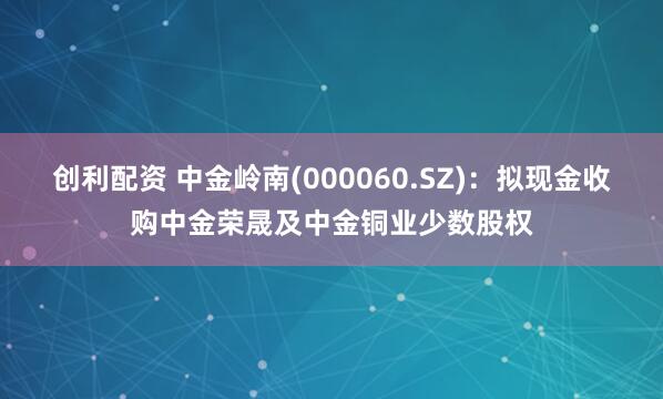 创利配资 中金岭南(000060.SZ)：拟现金收购中金荣晟及中金铜业少数股权