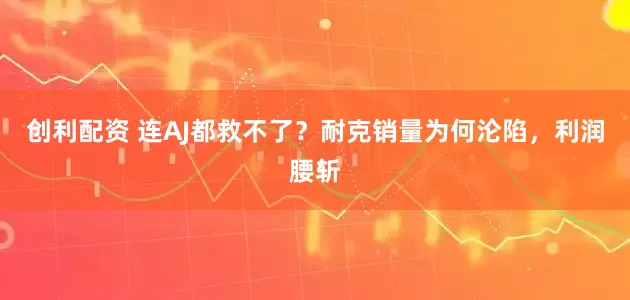 创利配资 连AJ都救不了？耐克销量为何沦陷，利润腰斩