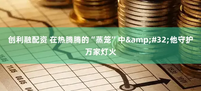 创利融配资 在热腾腾的“蒸笼”中&#32;他守护万家灯火