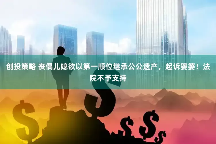 创投策略 丧偶儿媳欲以第一顺位继承公公遗产，起诉婆婆！法院不予支持