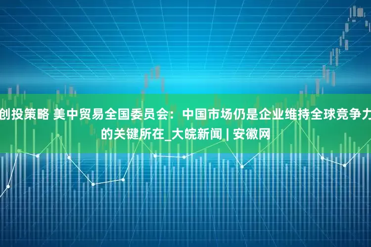 创投策略 美中贸易全国委员会：中国市场仍是企业维持全球竞争力的关键所在_大皖新闻 | 安徽网