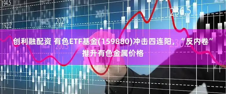 创利融配资 有色ETF基金(159880)冲击四连阳，“反内卷”推升有色金属价格