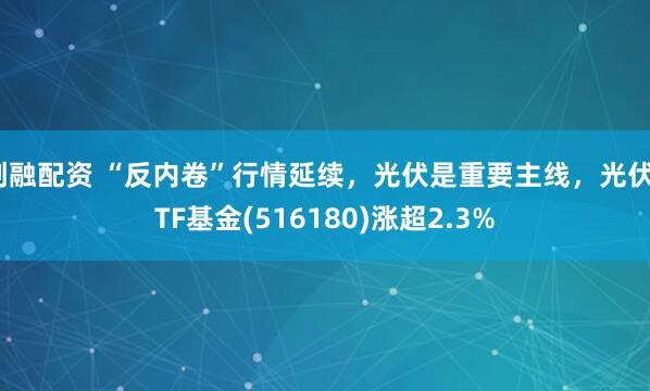 创融配资 “反内卷”行情延续，光伏是重要主线，光伏ETF基金(516180)涨超2.3%