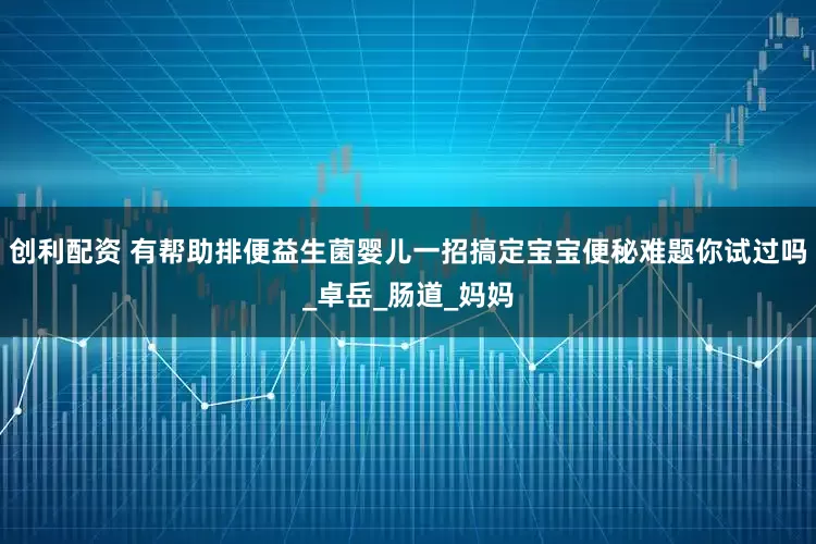 创利配资 有帮助排便益生菌婴儿一招搞定宝宝便秘难题你试过吗_卓岳_肠道_妈妈