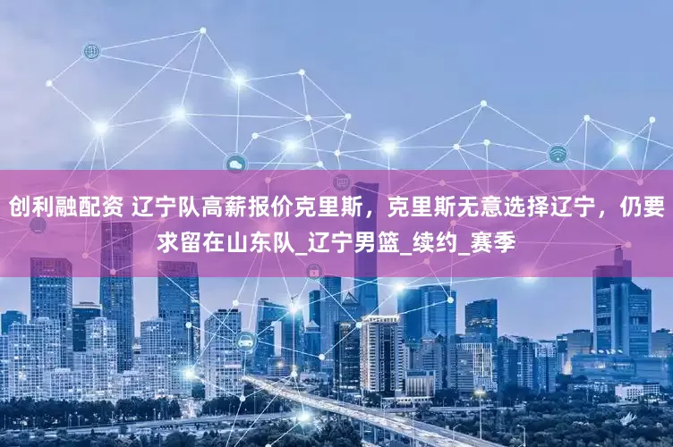 创利融配资 辽宁队高薪报价克里斯，克里斯无意选择辽宁，仍要求留在山东队_辽宁男篮_续约_赛季