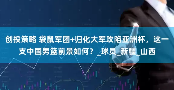 创投策略 袋鼠军团+归化大军攻陷亚洲杯，这一支中国男篮前景如何？_球员_新疆_山西