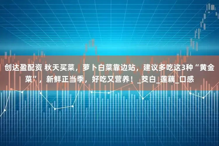 创达盈配资 秋天买菜，萝卜白菜靠边站，建议多吃这3种“黄金菜”，新鲜正当季，好吃又营养！_茭白_莲藕_口感