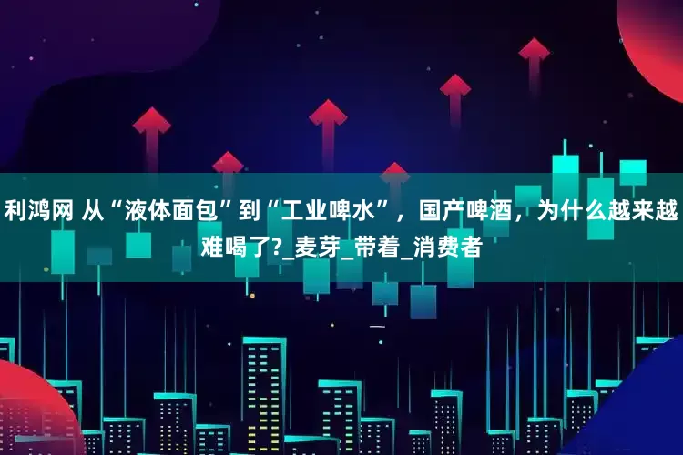 利鸿网 从“液体面包”到“工业啤水”，国产啤酒，为什么越来越难喝了?_麦芽_带着_消费者