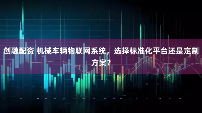 创融配资 机械车辆物联网系统，选择标准化平台还是定制方案？