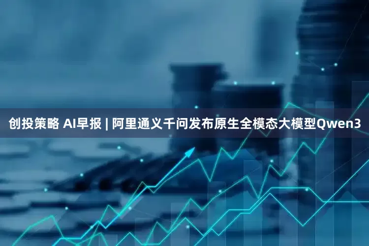 创投策略 AI早报 | 阿里通义千问发布原生全模态大模型Qwen3