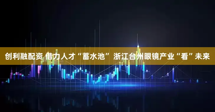 创利融配资 借力人才“蓄水池” 浙江台州眼镜产业“看”未来